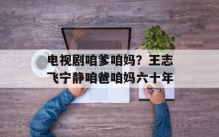 电视剧咱爹咱妈？王志飞宁静咱爸咱妈六十年