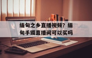 缅甸之乡直播视频？缅甸手镯直播间可以买吗