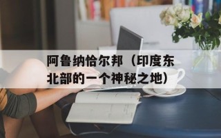 阿鲁纳恰尔邦（印度东北部的一个神秘之地）