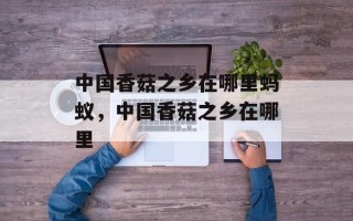 中国香菇之乡在哪里蚂蚁，中国香菇之乡在哪里