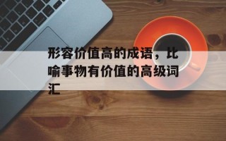 形容价值高的成语，比喻事物有价值的高级词汇