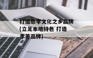 打造慈孝文化之乡品牌(立足本地特色 打造孝善品牌)