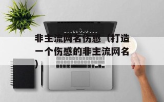 非主流网名伤感（打造一个伤感的非主流网名）