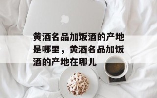 黄酒名品加饭酒的产地是哪里，黄酒名品加饭酒的产地在哪儿