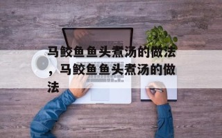 马鲛鱼鱼头煮汤的做法，马鲛鱼鱼头煮汤的做法