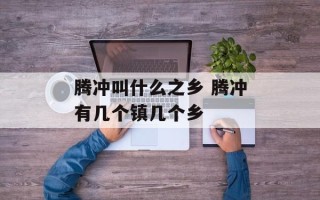 腾冲叫什么之乡 腾冲有几个镇几个乡