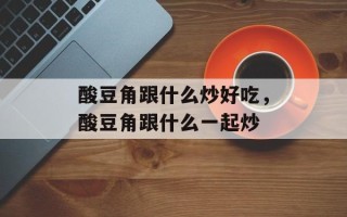 酸豆角跟什么炒好吃，酸豆角跟什么一起炒