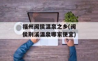福州闽侯温泉之乡(闽侯荆溪温泉哪家便宜)