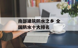 南部建筑防水之乡 全国防水十大排名
