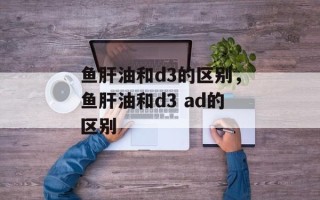 鱼肝油和d3的区别，鱼肝油和d3 ad的区别