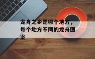 龙舟之乡是哪个地方，每个地方不同的龙舟图案