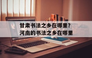 甘肃书法之乡在哪里？河南的书法之乡在哪里