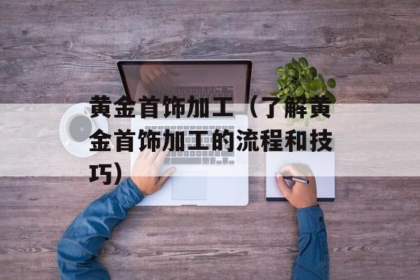 黄金首饰加工（了解黄金首饰加工的流程和技巧）-第1张图片-