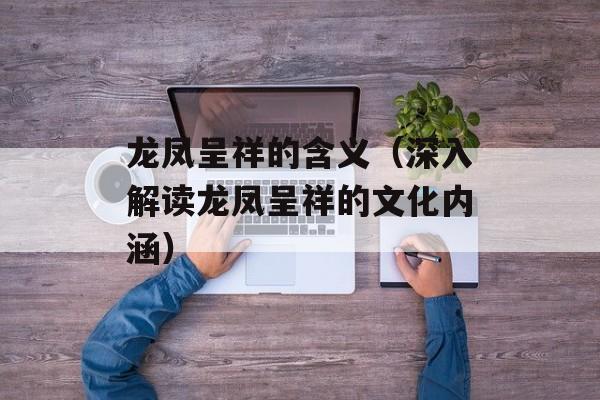 龙凤呈祥的含义（深入解读龙凤呈祥的文化内涵）-第1张图片-