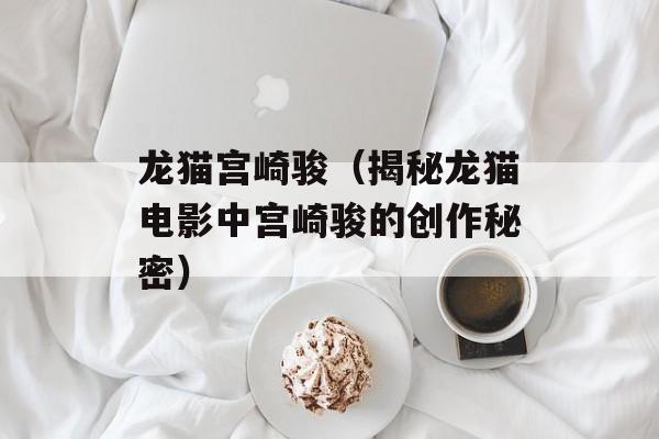 龙猫宫崎骏（揭秘龙猫电影中宫崎骏的创作秘密）-第1张图片-