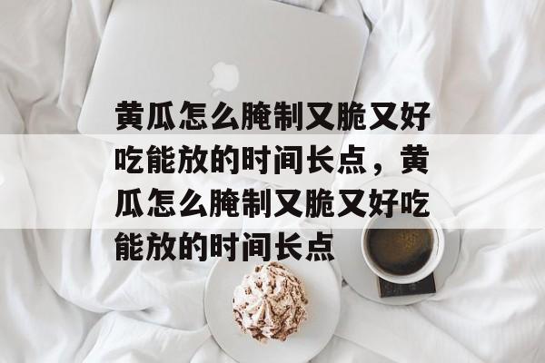 黄瓜怎么腌制又脆又好吃能放的时间长点，黄瓜怎么腌制又脆又好吃能放的时间长点-第1张图片-