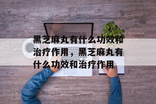 黑芝麻丸有什么功效和治疗作用，黑芝麻丸有什么功效和治疗作用-第1张图片-