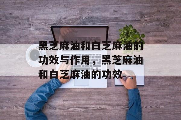 黑芝麻油和白芝麻油的功效与作用，黑芝麻油和白芝麻油的功效-第1张图片-