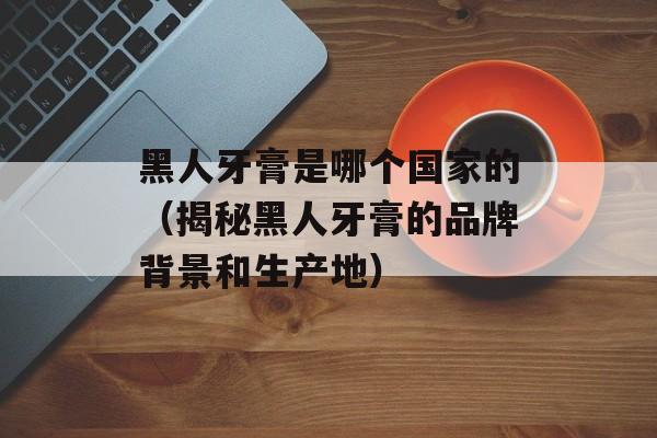 黑人牙膏是哪个国家的（揭秘黑人牙膏的品牌背景和生产地）-第1张图片-