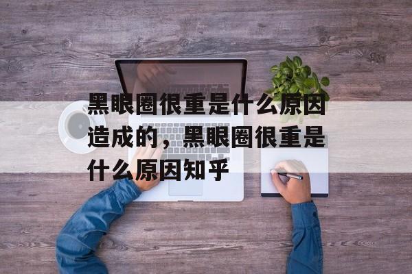 黑眼圈很重是什么原因造成的，黑眼圈很重是什么原因知乎-第1张图片-