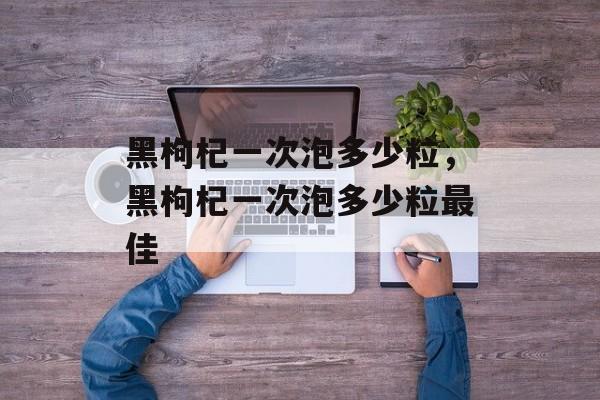 黑枸杞一次泡多少粒，黑枸杞一次泡多少粒最佳-第1张图片-