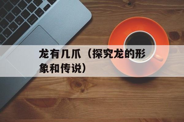龙有几爪（探究龙的形象和传说）-第1张图片-