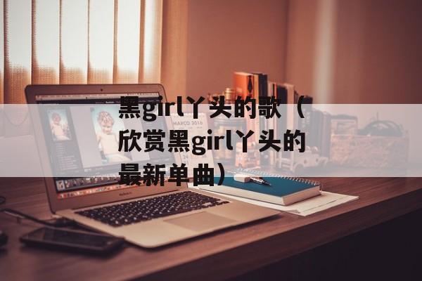 黑girl丫头的歌（欣赏黑girl丫头的最新单曲）-第1张图片-
