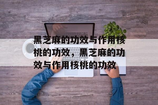 黑芝麻的功效与作用核桃的功效，黑芝麻的功效与作用核桃的功效-第1张图片-