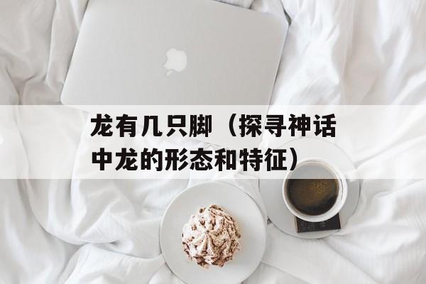 龙有几只脚（探寻神话中龙的形态和特征）-第1张图片-