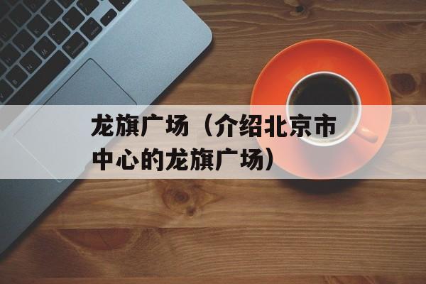 龙旗广场（介绍北京市中心的龙旗广场）-第1张图片-