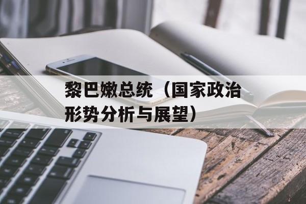 黎巴嫩总统（国家政治形势分析与展望）-第1张图片-