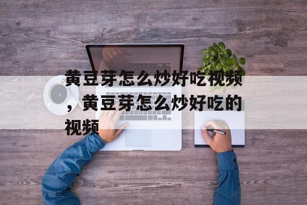 黄豆芽怎么炒好吃视频，黄豆芽怎么炒好吃的视频-第1张图片-