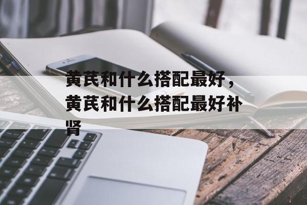 黄芪和什么搭配最好，黄芪和什么搭配最好补肾-第1张图片-