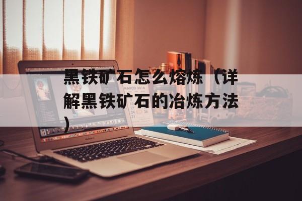 黑铁矿石怎么熔炼（详解黑铁矿石的冶炼方法）-第1张图片-