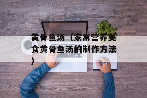 黄骨鱼汤（家常营养美食黄骨鱼汤的制作方法）-第1张图片-