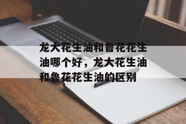 龙大花生油和鲁花花生油哪个好，龙大花生油和鲁花花生油的区别-第1张图片-