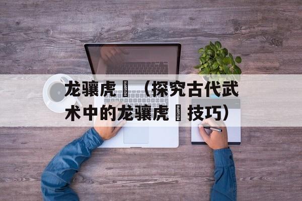 龙骧虎跱（探究古代武术中的龙骧虎跱技巧）-第1张图片-