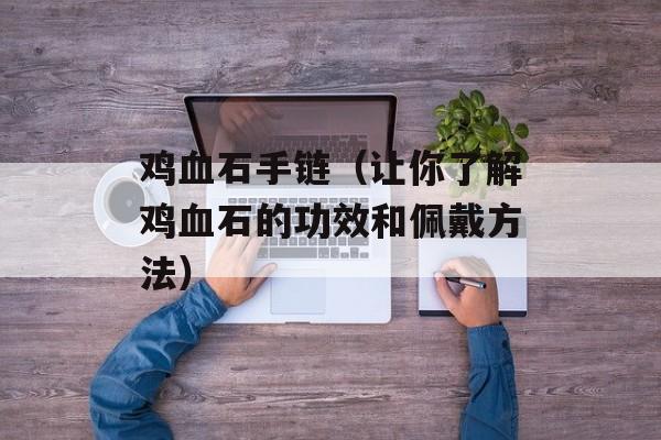 鸡血石手链（让你了解鸡血石的功效和佩戴方法）-第1张图片-