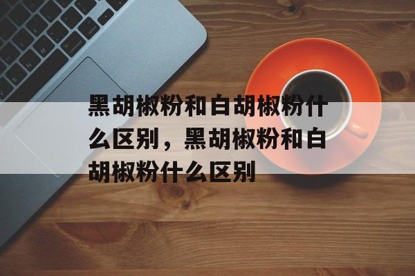 黑胡椒粉和白胡椒粉什么区别，黑胡椒粉和白胡椒粉什么区别-第1张图片-