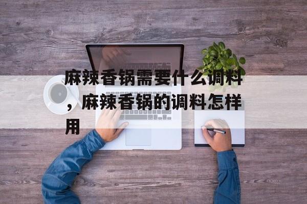 麻辣香锅需要什么调料，麻辣香锅的调料怎样用-第1张图片-