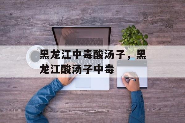 黑龙江中毒酸汤子，黑龙江酸汤子中毒-第1张图片-