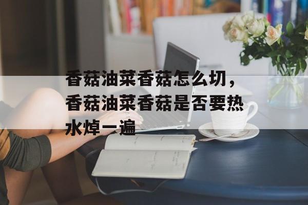 香菇油菜香菇怎么切，香菇油菜香菇是否要热水焯一遍-第1张图片-