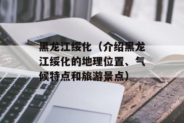 黑龙江绥化（介绍黑龙江绥化的地理位置、气候特点和旅游景点）-第1张图片-