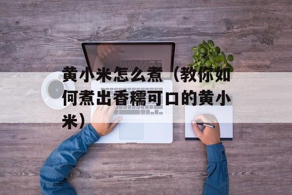 黄小米怎么煮（教你如何煮出香糯可口的黄小米）-第1张图片-
