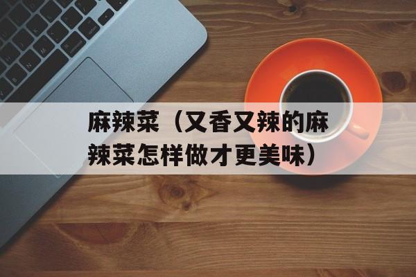 麻辣菜（又香又辣的麻辣菜怎样做才更美味）-第1张图片-