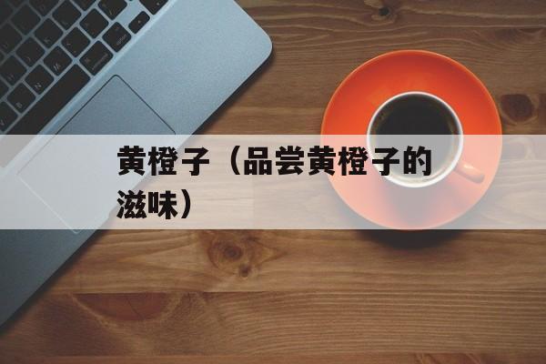 黄橙子（品尝黄橙子的滋味）-第1张图片-