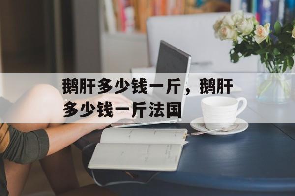 鹅肝多少钱一斤，鹅肝多少钱一斤法国-第1张图片-