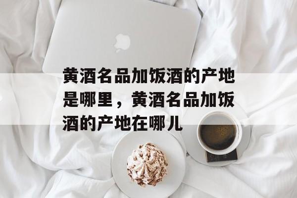 黄酒名品加饭酒的产地是哪里，黄酒名品加饭酒的产地在哪儿-第1张图片-