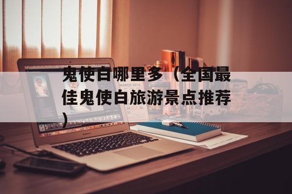 鬼使白哪里多（全国最佳鬼使白旅游景点推荐）-第1张图片-