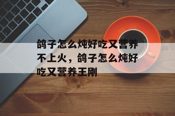 鸽子怎么炖好吃又营养不上火，鸽子怎么炖好吃又营养王刚-第1张图片-